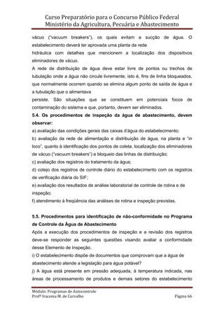 Curso Preparatório para o Concurso Público Federal   
Ministério da Agricultura, Pecuária e Abastecimento 
 
Módulo: Programas de Autocontrole 
Profª Iracema M. de Carvalho  Página 66 
 
vácuo (“vacuum breakers”), os quais evitam a sucção de água. O
estabelecimento deverá ter aprovada uma planta da rede
hidráulica com detalhes que mencionem a localização dos dispositivos
eliminadores de vácuo.
A rede de distribuição de água deve estar livre de pontos ou trechos de
tubulação onde a água não circule livremente, isto é, fins de linha bloqueados,
que normalmente ocorrem quando se elimina algum ponto de saída de água e
a tubulação que o alimentava
persiste. São situações que se constituem em potenciais focos de
contaminação do sistema e que, portanto, devem ser eliminados.
5.4. Os procedimentos de inspeção da água de abastecimento, devem
observar:
a) avaliação das condições gerais das caixas d’água do estabelecimento;
b) avaliação da rede de alimentação e distribuição de água, na planta e “in
loco”, quanto à identificação dos pontos de coleta, localização dos eliminadores
de vácuo (“vacuum breakers”) e bloqueio das linhas de distribuição;
c) avaliação dos registros do tratamento da água;
d) cotejo dos registros de controle diário do estabelecimento com os registros
de verificação diária do SIF;
e) avaliação dos resultados de análise laboratorial de controle de rotina e de
inspeção;
f) atendimento à freqüência das análises de rotina e inspeção previstas.
5.5. Procedimentos para identificação de não-conformidade no Programa
de Controle da Água de Abastecimento
Após a execução dos procedimentos de inspeção e a revisão dos registros
deve-se responder as seguintes questões visando avaliar a conformidade
desse Elemento de Inspeção.
i) O estabelecimento dispõe de documentos que comprovam que a água de
abastecimento atende a legislação para água potável?
j) A água está presente em pressão adequada, à temperatura indicada, nas
áreas de processamento de produtos e demais setores do estabelecimento
 