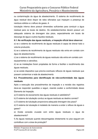 Curso Preparatório para o Concurso Público Federal   
Ministério da Agricultura, Pecuária e Abastecimento 
 
Módulo: Programas de Autocontrole 
Profª Iracema M. de Carvalho  Página 68 
 
ou contaminação da água de abastecimento. O sistema de recolhimento de
água residual deve dispor de ralos sifonados que impeçam a presença de
resíduos sólidos e o refluxo de gases. A
tubulação interna deve possuir dimensões suficientes para conduzir a água
residual para os locais de destino. Os estabelecimentos devem possuir um
adequado sistema de drenagem dos pisos, especialmente em locais de
descarga de água e outros líquidos residuais.
6.1. Na verificação das águas residuais, a inspeção oficial deve observar:
a) se o sistema de recolhimento de águas residuais é capaz de drenar todo o
volume produzido;
b) se o sistema de recolhimento de águas residuais não entra em contato com
água de abastecimento;
c) se o sistema de recolhimento de águas residuais não entra em contato com
equipamentos e utensílios;
d) se as instalações foram projetadas de forma a facilitar o recolhimento das
águas residuais;
e) se existe dispositivo que previna eventuais refluxos de águas residuais que
possam contaminar a rede de abastecimento
6.2. Procedimentos para identificação de não-conformidade das águas
residuais
Após a execução dos procedimentos de inspeção e a revisão dos registros
deve-se responder questões a seguir, visando avaliar a conformidade desse
Elemento de Inspeção.
a) O sistema de escoamento das águas residuais é satisfatório?
b) O sistema de tubulação conduz as águas residuais ao destino correto?
c) O sistema de tubulação proporciona adequada drenagem dos pisos?
d) O sistema de tubulação é instalado de maneira a evitar o refluxo de águas e
gases?
e) Existe conexão cruzada com entre águas residuais e água de
abastecimento?
f) As águas residuais quando descarregadas diretamente no piso seguem em
contrafluxo com a área de produção?
 