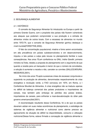 Curso Preparatório para o Concurso Público Federal   
Ministério da Agricultura, Pecuária e Abastecimento 
 
Módulo: Programas de Autocontrole 
Profª Iracema M. de Carvalho  Página 6 
 
2. SEGURANÇA ALIMENTAR
2.1. HISTÓRICO
O conceito de Segurança Alimentar foi introduzido na Europa a partir da
primeira Grande Guerra, com o propósito dos países não ficarem vulneráveis
aos ataques que poderiam comprometer a sua produção e a entrada de
alimentos vindos de outros locais. Com a escassez de alimentos no mundo
entre 1972-74, que o conceito de Segurança Alimentar ganhou destaque a
nível mundial(FORSYTHE,2002).
O fato da concentração populacional, miséria e fome serem encontrados
em alta prevalência em países subdesenvolvidos e em desenvolvimento,
imputou a tais países a culpa pela recusa no planejamento familiar e suas
conseqüências. Nos anos 70,em conferência na ONU, Indira Gandhi, primeira
ministra na Índia, rebateu a proposta do planejamento com o argumento de que
quando a receita para um banquete é menor do que o número de convidados,
a solução é aumentar a receita e não, cancelar os convites (SALLES;MOURA;
MEDEIROS,2001).
No início dos anos 70,após sucessivas crises de escassez conjunturais e
superávits na produção de alimentos, denominadas respectivamente de crise
energética e revolução verde, a FAO convocou em 1974, em Roma, a I
Conferência Mundial de Alimentos. A crise energética não se traduziu apenas
no déficit da balança comercial dos países produtores e importadores de
cereais, mas também pelo embargo de petróleo dos países árabes,
importadores de cereais, para enfrentar a maxi-desvalorização do dólar pelo
governo americano(Ibid,2001).
A recomendação resultante dessa Conferência, foi a de que os países
deveriam adotar em suas metas econômicas de planejamento, a estratégia de
sistemas de vigilância alimentar e nutricional como alarme precoce ao
agravamento da situação de déficit na disponibilidade, consumo e utilização
nutricional.Dessa forma, estava firmada a concepção de vigilância alimentar e
 