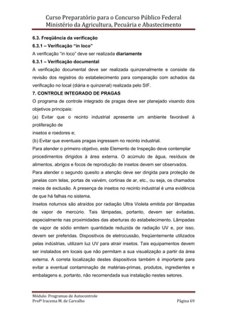 Curso Preparatório para o Concurso Público Federal   
Ministério da Agricultura, Pecuária e Abastecimento 
 
Módulo: Programas de Autocontrole 
Profª Iracema M. de Carvalho  Página 69 
 
6.3. Freqüência da verificação
6.3.1 – Verificação “in loco”
A verificação “in loco” deve ser realizada diariamente
6.3.1 – Verificação documental
A verificação documental deve ser realizada quinzenalmente e consiste da
revisão dos registros do estabelecimento para comparação com achados da
verificação no local (diária e quinzenal) realizada pelo SIF.
7. CONTROLE INTEGRADO DE PRAGAS
O programa de controle integrado de pragas deve ser planejado visando dois
objetivos principais:
(a) Evitar que o recinto industrial apresente um ambiente favorável à
proliferação de
insetos e roedores e;
(b) Evitar que eventuais pragas ingressem no recinto industrial.
Para atender o primeiro objetivo, este Elemento de Inspeção deve contemplar
procedimentos dirigidos à área externa. O acúmulo de água, resíduos de
alimentos, abrigos e focos de reprodução de insetos devem ser observados.
Para atender o segundo quesito a atenção deve ser dirigida para proteção de
janelas com telas, portas de vaivém, cortinas de ar, etc., ou seja, os chamados
meios de exclusão. A presença de insetos no recinto industrial é uma evidência
de que há falhas no sistema.
Insetos noturnos são atraídos por radiação Ultra Violeta emitida por lâmpadas
de vapor de mercúrio. Tais lâmpadas, portanto, devem ser evitadas,
especialmente nas proximidades das aberturas do estabelecimento. Lâmpadas
de vapor de sódio emitem quantidade reduzida de radiação UV e, por isso,
devem ser preferidas. Dispositivos de eletrocussão, freqüentemente utilizados
pelas indústrias, utilizam luz UV para atrair insetos. Tais equipamentos devem
ser instalados em locais que não permitam a sua visualização a partir da área
externa. A correta localização destes dispositivos também é importante para
evitar a eventual contaminação de matérias-primas, produtos, ingredientes e
embalagens e, portanto, não recomendada sua instalação nestes setores.
 