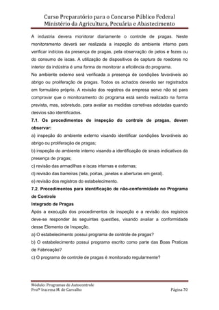 Curso Preparatório para o Concurso Público Federal   
Ministério da Agricultura, Pecuária e Abastecimento 
 
Módulo: Programas de Autocontrole 
Profª Iracema M. de Carvalho  Página 70 
 
A industria devera monitorar diariamente o controle de pragas. Neste
monitoramento deverá ser realizada a inspeção do ambiente interno para
verificar indícios da presença de pragas, pela observação de pelos e fezes ou
do consumo de iscas. A utilização de dispositivos de captura de roedores no
interior da indústria é uma forma de monitorar a eficiência do programa.
No ambiente externo será verificada a presença de condições favoráveis ao
abrigo ou proliferação de pragas. Todos os achados deverão ser registrados
em formulário próprio. A revisão dos registros da empresa serve não só para
comprovar que o monitoramento do programa está sendo realizado na forma
prevista, mas, sobretudo, para avaliar as medidas corretivas adotadas quando
desvios são identificados.
7.1. Os procedimentos de inspeção do controle de pragas, devem
observar:
a) inspeção do ambiente externo visando identificar condições favoráveis ao
abrigo ou proliferação de pragas;
b) inspeção do ambiente interno visando a identificação de sinais indicativos da
presença de pragas;
c) revisão das armadilhas e iscas internas e externas;
d) revisão das barreiras (tela, portas, janelas e aberturas em geral).
e) revisão dos registros do estabelecimento.
7.2. Procedimentos para identificação de não-conformidade no Programa
de Controle
Integrado de Pragas
Após a execução dos procedimentos de inspeção e a revisão dos registros
deve-se responder às seguintes questões, visando avaliar a conformidade
desse Elemento de Inspeção.
a) O estabelecimento possui programa de controle de pragas?
b) O estabelecimento possui programa escrito como parte das Boas Praticas
de Fabricação?
c) O programa de controle de pragas é monitorado regularmente?
 