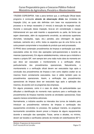 Curso Preparatório para o Concurso Público Federal   
Ministério da Agricultura, Pecuária e Abastecimento 
 
Módulo: Programas de Autocontrole 
Profª Iracema M. de Carvalho  Página 72 
 
176/2005 CGPE/DIPOA. Vale a pena lembrar que, a verificação Oficial deste
programa é conduzida através da observação direta das Unidades de
Inspeção (UIs), as quais são definidas com base nos equipamentos do
processo e no tempo necessário (1 minuto) à execução da inspeção visual.
Durante a execução dessa inspeção, leva-se em consideração o espaço
tridimensional em que está inserido o equipamento ou parte, de forma que
sejam observados, além do equipamento envolvido, as estruturas superiores
(forro/teto, tubulações, vigas, etc.) paredes, piso (drenagem de águas
residuais, caimento etc.), enfim, todos os aspectos que de uma forma ou de
outra possam comprometer a inocuidade do produto que será processado.
O PPHO deve contemplar procedimentos de limpeza e sanitização que serão
executados antes do início das operações (pré-operacionais) e durante as
mesmas (operacionais). Em alguns estabelecimentos, nota-se que a indústria e
mesmo o próprio SIF, nem sempre tem uma visão muito clara do momento em
que deve ser executado o monitoramento e a verificação oficial,
particularmente dos procedimentos operacionais. Naturalmente, o
monitoramento e a verificação oficial devem ser executados logo após a
conclusão dos procedimentos de limpeza e tem como objetivo avaliar se os
mesmos foram corretamente executados. Isso é válido também para os
procedimentos operacionais. Assim, a verificação dos procedimentos
operacionais de limpeza deve ser executada logo após a aplicação dos
mesmos, de acordo com os programas das empresas.
Em alguns processos, como é o caso do abate, há particularidades que
dificultam a identificação do momento mais oportuno para a verificação dos
procedimentos de limpeza inseridos durante as atividades operacionais. Esse
aspecto merece comentários adicionais.
Normalmente, a indústria escolhe os intervalos dos turnos de trabalho para
introduzir os procedimentos rotineiros de limpeza e sanitização dos
equipamentos envolvidos no processo. De qualquer maneira, os programas
tecnicamente concebidos devem prever a limpeza de alguns equipamentos
durante a execução das operações. Facas, serras e alicates, no mínimo,
devem ser lavados e sanificados (através da imersão em esterilizadores 82º C
 