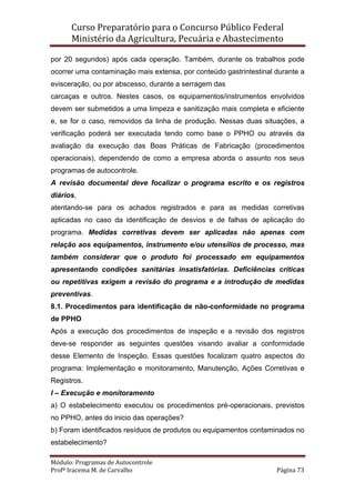 Curso Preparatório para o Concurso Público Federal   
Ministério da Agricultura, Pecuária e Abastecimento 
 
Módulo: Programas de Autocontrole 
Profª Iracema M. de Carvalho  Página 73 
 
por 20 segundos) após cada operação. Também, durante os trabalhos pode
ocorrer uma contaminação mais extensa, por conteúdo gastrintestinal durante a
evisceração, ou por abscesso, durante a serragem das
carcaças e outros. Nestes casos, os equipamentos/instrumentos envolvidos
devem ser submetidos a uma limpeza e sanitização mais completa e eficiente
e, se for o caso, removidos da linha de produção. Nessas duas situações, a
verificação poderá ser executada tendo como base o PPHO ou através da
avaliação da execução das Boas Práticas de Fabricação (procedimentos
operacionais), dependendo de como a empresa aborda o assunto nos seus
programas de autocontrole.
A revisão documental deve focalizar o programa escrito e os registros
diários,
atentando-se para os achados registrados e para as medidas corretivas
aplicadas no caso da identificação de desvios e de falhas de aplicação do
programa. Medidas corretivas devem ser aplicadas não apenas com
relação aos equipamentos, instrumento e/ou utensílios de processo, mas
também considerar que o produto foi processado em equipamentos
apresentando condições sanitárias insatisfatórias. Deficiências críticas
ou repetitivas exigem a revisão do programa e a introdução de medidas
preventivas.
8.1. Procedimentos para identificação de não-conformidade no programa
de PPHO
Após a execução dos procedimentos de inspeção e a revisão dos registros
deve-se responder as seguintes questões visando avaliar a conformidade
desse Elemento de Inspeção. Essas questões focalizam quatro aspectos do
programa: Implementação e monitoramento, Manutenção, Ações Corretivas e
Registros.
I – Execução e monitoramento
a) O estabelecimento executou os procedimentos pré-operacionais, previstos
no PPHO, antes do inicio das operações?
b) Foram identificados resíduos de produtos ou equipamentos contaminados no
estabelecimento?
 