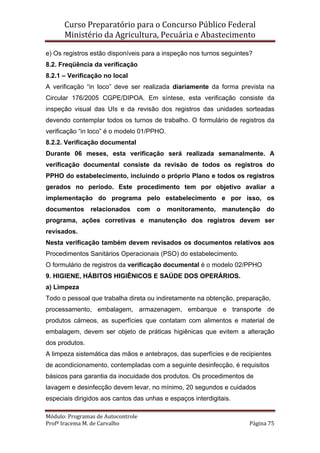 Curso Preparatório para o Concurso Público Federal   
Ministério da Agricultura, Pecuária e Abastecimento 
 
Módulo: Programas de Autocontrole 
Profª Iracema M. de Carvalho  Página 75 
 
e) Os registros estão disponíveis para a inspeção nos turnos seguintes?
8.2. Freqüência da verificação
8.2.1 – Verificação no local
A verificação “in loco” deve ser realizada diariamente da forma prevista na
Circular 176/2005 CGPE/DIPOA. Em síntese, esta verificação consiste da
inspeção visual das UIs e da revisão dos registros das unidades sorteadas
devendo contemplar todos os turnos de trabalho. O formulário de registros da
verificação “in loco” é o modelo 01/PPHO.
8.2.2. Verificação documental
Durante 06 meses, esta verificação será realizada semanalmente. A
verificação documental consiste da revisão de todos os registros do
PPHO do estabelecimento, incluindo o próprio Plano e todos os registros
gerados no período. Este procedimento tem por objetivo avaliar a
implementação do programa pelo estabelecimento e por isso, os
documentos relacionados com o monitoramento, manutenção do
programa, ações corretivas e manutenção dos registros devem ser
revisados.
Nesta verificação também devem revisados os documentos relativos aos
Procedimentos Sanitários Operacionais (PSO) do estabelecimento.
O formulário de registros da verificação documental é o modelo 02/PPHO
9. HIGIENE, HÁBITOS HIGIÊNICOS E SAÚDE DOS OPERÁRIOS.
a) Limpeza
Todo o pessoal que trabalha direta ou indiretamente na obtenção, preparação,
processamento, embalagem, armazenagem, embarque e transporte de
produtos cárneos, as superfícies que contatam com alimentos e material de
embalagem, devem ser objeto de práticas higiênicas que evitem a alteração
dos produtos.
A limpeza sistemática das mãos e antebraços, das superfícies e de recipientes
de acondicionamento, contempladas com a seguinte desinfecção, é requisitos
básicos para garantia da inocuidade dos produtos. Os procedimentos de
lavagem e desinfecção devem levar, no mínimo, 20 segundos e cuidados
especiais dirigidos aos cantos das unhas e espaços interdigitais.
 