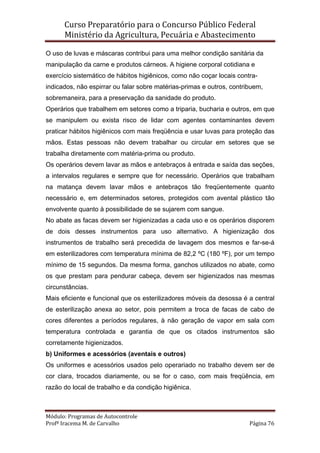Curso Preparatório para o Concurso Público Federal   
Ministério da Agricultura, Pecuária e Abastecimento 
 
Módulo: Programas de Autocontrole 
Profª Iracema M. de Carvalho  Página 76 
 
O uso de luvas e máscaras contribui para uma melhor condição sanitária da
manipulação da carne e produtos cárneos. A higiene corporal cotidiana e
exercício sistemático de hábitos higiênicos, como não coçar locais contra-
indicados, não espirrar ou falar sobre matérias-primas e outros, contribuem,
sobremaneira, para a preservação da sanidade do produto.
Operários que trabalhem em setores como a triparia, bucharia e outros, em que
se manipulem ou exista risco de lidar com agentes contaminantes devem
praticar hábitos higiênicos com mais freqüência e usar luvas para proteção das
mãos. Estas pessoas não devem trabalhar ou circular em setores que se
trabalha diretamente com matéria-prima ou produto.
Os operários devem lavar as mãos e antebraços à entrada e saída das seções,
a intervalos regulares e sempre que for necessário. Operários que trabalham
na matança devem lavar mãos e antebraços tão freqüentemente quanto
necessário e, em determinados setores, protegidos com avental plástico tão
envolvente quanto à possibilidade de se sujarem com sangue.
No abate as facas devem ser higienizadas a cada uso e os operários disporem
de dois desses instrumentos para uso alternativo. A higienização dos
instrumentos de trabalho será precedida de lavagem dos mesmos e far-se-á
em esterilizadores com temperatura mínima de 82,2 ºC (180 ºF), por um tempo
mínimo de 15 segundos. Da mesma forma, ganchos utilizados no abate, como
os que prestam para pendurar cabeça, devem ser higienizados nas mesmas
circunstâncias.
Mais eficiente e funcional que os esterilizadores móveis da desossa é a central
de esterilização anexa ao setor, pois permitem a troca de facas de cabo de
cores diferentes a períodos regulares, à não geração de vapor em sala com
temperatura controlada e garantia de que os citados instrumentos são
corretamente higienizados.
b) Uniformes e acessórios (aventais e outros)
Os uniformes e acessórios usados pelo operariado no trabalho devem ser de
cor clara, trocados diariamente, ou se for o caso, com mais freqüência, em
razão do local de trabalho e da condição higiênica.
 