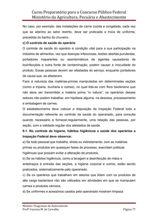 Curso Preparatório para o Concurso Público Federal   
Ministério da Agricultura, Pecuária e Abastecimento 
 
Módulo: Programas de Autocontrole 
Profª Iracema M. de Carvalho  Página 77 
 
No caso, por exemplo, das instalações de carne cozida e congelada, cada vez
que se adentra ao setor restrito, deve ser praticada a troca de uniforme,
precedida do banho do chuveiro.
c) O controle de saúde do operário
O controle de saúde do operário é condição vital para a sua participação na
indústria de alimentos, vez que doenças infecciosas, lesões abertas,purulentas,
portadores inaparentes ou assintomáticos de agentes causadores de
toxinfecções e outra fonte de contaminação, podem causar a inocuidade do
produto. Essas pessoas devem ser afastadas do serviço, enquanto portadores
de causa que, as afastaram.
Face à natureza das matérias-primas manipuladas em determinadas seções
(como a triparia, bucharia e outras), no qual lida-se com flora bacteriana que
não deve ser transmitida a matéria prima “in natura”, os operários desses
setores não podem trabalhar, em hipótese alguma, na desossa, processamento
e embalagem de carnes.
O estabelecimento deve colocar a disposição da Inspeção Federal toda a
documentação referente ao controle da saúde do operariado, para consulta
quando necessário e fornecer,regularmente, uma relação das pessoas, por
seção, com a validade regular dos atestados de saúde.
9.1. No controle da higiene, hábitos higiênicos e saúde dos operários a
Inspeção Federal deve observar.
a) Se todo pessoal que trabalha, direta ou indiretamente, com as matérias
primas ou produtos em quaisquer fases do processo, exercitam práticas
higiênicas que possam evitar a alteração de produtos.
b) Se os hábitos higiênicos, como a lavagem e desinfecção de mãos e
antebraços à entrada das seções, a higiene corporal e outros, estão sendo
praticados, sistematicamente pelo operariado.
c) Se os operários que trabalham em setores que lidam com os produtos de
alta carga bacteriana não são utilizados em atividades em que se manipulam
carnes e produtos cárneos.
d) Se uniformes e acessórios usados pelo operariado mostram limpeza
 
