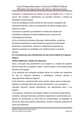 Curso Preparatório para o Concurso Público Federal   
Ministério da Agricultura, Pecuária e Abastecimento 
 
Módulo: Programas de Autocontrole 
Profª Iracema M. de Carvalho  Página 78 
 
necessária e irrepreensível nos setores em que se trabalha com a “carne in
natura” são trocados e identificados nos períodos previstos e restritos às
atividades e áreas previstas.
e) Se nas instalações da área restrita de carne cozida e congelada, são
obedecidas fielmente, todos os procedimentos de higiene exigidos para o
ingresso no setor.
f) Se todos os operários que trabalham no interior da indústria são
portadores de atestado de saúde atualizados para o exercício de
manipulação de alimentos.
g) Se a ocorrência de doenças infecciosas, lesões abertas, purulentas,
portadores inaparentes ou assintomáticos de agentes de toxinfecções
alimentares e semelhantes, implicam no afastamento temporário de
operários implicados em atividades com matérias-primas ou produtos
cárneos.
9.2. Procedimentos para identificação de não-conformidade do Programa
Higiene,
Hábitos Higiênicos e Saúde dos Operários.
Após a execução dos procedimentos de inspeção e a revisão dos registros
deve-se responder as questões a seguir, visando avaliar a conformidade desse
Elemento de Inspeção.
a) Os operários que manipulam produtos entram em contato com superfícies
em que se preparam alimentos e embalagens, praticam rotineira e
adequadamente hábitos de higiene?
b) Os uniformes e acessórios (tais como aventais, calças, gorros e máscaras)
utilizados na atividade diária são trocados diariamente, ou se necessário, a
intervalos menores? Quando descartáveis, são desprezados após o uso
regular?
c) As pessoas, incluídas as da Inspeção Federal, com lesões de pele abertas,
purulentas, doenças infecciosas, portadores inaparentes ou assintomáticos de
agentes de toxinfecções ou outra fonte de contaminações, só afastadas do
serviço em áreas que possam comprometer o produto, enquanto portadores da
causa que afastaram?
 