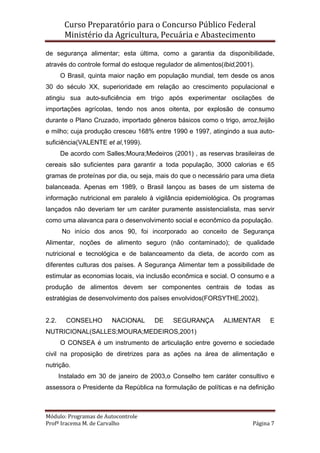 Curso Preparatório para o Concurso Público Federal   
Ministério da Agricultura, Pecuária e Abastecimento 
 
Módulo: Programas de Autocontrole 
Profª Iracema M. de Carvalho  Página 7 
 
de segurança alimentar; esta última, como a garantia da disponibilidade,
através do controle formal do estoque regulador de alimentos(Ibid,2001).
O Brasil, quinta maior nação em população mundial, tem desde os anos
30 do século XX, superioridade em relação ao crescimento populacional e
atingiu sua auto-suficiência em trigo após experimentar oscilações de
importações agrícolas, tendo nos anos oitenta, por explosão de consumo
durante o Plano Cruzado, importado gêneros básicos como o trigo, arroz,feijão
e milho; cuja produção cresceu 168% entre 1990 e 1997, atingindo a sua auto-
suficiência(VALENTE et al,1999).
De acordo com Salles;Moura;Medeiros (2001) , as reservas brasileiras de
cereais são suficientes para garantir a toda população, 3000 calorias e 65
gramas de proteínas por dia, ou seja, mais do que o necessário para uma dieta
balanceada. Apenas em 1989, o Brasil lançou as bases de um sistema de
informação nutricional em paralelo à vigilância epidemiológica. Os programas
lançados não deveriam ter um caráter puramente assistencialista, mas servir
como uma alavanca para o desenvolvimento social e econômico da população.
No início dos anos 90, foi incorporado ao conceito de Segurança
Alimentar, noções de alimento seguro (não contaminado); de qualidade
nutricional e tecnológica e de balanceamento da dieta, de acordo com as
diferentes culturas dos países. A Segurança Alimentar tem a possibilidade de
estimular as economias locais, via inclusão econômica e social. O consumo e a
produção de alimentos devem ser componentes centrais de todas as
estratégias de desenvolvimento dos países envolvidos(FORSYTHE,2002).
2.2. CONSELHO NACIONAL DE SEGURANÇA ALIMENTAR E
NUTRICIONAL(SALLES;MOURA;MEDEIROS,2001)
O CONSEA é um instrumento de articulação entre governo e sociedade
civil na proposição de diretrizes para as ações na área de alimentação e
nutrição.
Instalado em 30 de janeiro de 2003,o Conselho tem caráter consultivo e
assessora o Presidente da República na formulação de políticas e na definição
 