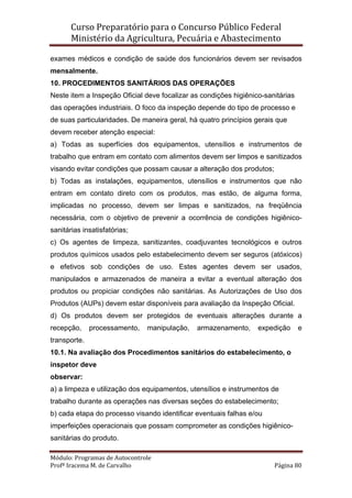 Curso Preparatório para o Concurso Público Federal   
Ministério da Agricultura, Pecuária e Abastecimento 
 
Módulo: Programas de Autocontrole 
Profª Iracema M. de Carvalho  Página 80 
 
exames médicos e condição de saúde dos funcionários devem ser revisados
mensalmente.
10. PROCEDIMENTOS SANITÁRIOS DAS OPERAÇÕES
Neste item a Inspeção Oficial deve focalizar as condições higiênico-sanitárias
das operações industriais. O foco da inspeção depende do tipo de processo e
de suas particularidades. De maneira geral, há quatro princípios gerais que
devem receber atenção especial:
a) Todas as superfícies dos equipamentos, utensílios e instrumentos de
trabalho que entram em contato com alimentos devem ser limpos e sanitizados
visando evitar condições que possam causar a alteração dos produtos;
b) Todas as instalações, equipamentos, utensílios e instrumentos que não
entram em contato direto com os produtos, mas estão, de alguma forma,
implicadas no processo, devem ser limpas e sanitizados, na freqüência
necessária, com o objetivo de prevenir a ocorrência de condições higiênico-
sanitárias insatisfatórias;
c) Os agentes de limpeza, sanitizantes, coadjuvantes tecnológicos e outros
produtos químicos usados pelo estabelecimento devem ser seguros (atóxicos)
e efetivos sob condições de uso. Estes agentes devem ser usados,
manipulados e armazenados de maneira a evitar a eventual alteração dos
produtos ou propiciar condições não sanitárias. As Autorizações de Uso dos
Produtos (AUPs) devem estar disponíveis para avaliação da Inspeção Oficial.
d) Os produtos devem ser protegidos de eventuais alterações durante a
recepção, processamento, manipulação, armazenamento, expedição e
transporte.
10.1. Na avaliação dos Procedimentos sanitários do estabelecimento, o
inspetor deve
observar:
a) a limpeza e utilização dos equipamentos, utensílios e instrumentos de
trabalho durante as operações nas diversas seções do estabelecimento;
b) cada etapa do processo visando identificar eventuais falhas e/ou
imperfeições operacionais que possam comprometer as condições higiênico-
sanitárias do produto.
 