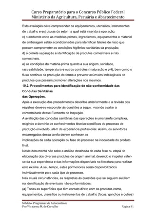 Curso Preparatório para o Concurso Público Federal   
Ministério da Agricultura, Pecuária e Abastecimento 
 
Módulo: Programas de Autocontrole 
Profª Iracema M. de Carvalho  Página 81 
 
Esta avaliação deve compreender os equipamentos, utensílios, instrumentos
de trabalho e estruturas do setor na qual está inserida a operação;
c) o ambiente onde as matérias-primas, ingredientes, equipamentos e material
de embalagem estão acondicionados para identificar fatores de risco que
possam comprometer as condições higiênico-sanitárias da produção;
d) a correta separação e identificação de produtos comestíveis e não
comestíveis.
e) as condições da matéria-prima quanto a sua origem, sanidade,
rastreabilidade, temperatura e outros controles (maturação e pH), bem como o
fluxo contínuo da produção de forma a prevenir acúmulos indesejáveis de
produtos que possam promover alterações nos mesmos.
10.2. Procedimentos para identificação de não-conformidade das
Condutas Sanitárias
das Operações.
Após a execução dos procedimentos descritos anteriormente e a revisão dos
registros deve-se responder às questões a seguir, visando avaliar a
conformidade desse Elemento de Inspeção.
A avaliação das condutas sanitárias das operações é uma tarefa complexa,
exigindo o domínio de conhecimentos técnico-científicos do processo de
produção envolvido, além de experiência profissional. Assim, os servidores
encarregados dessa tarefa devem conhecer as
implicações de cada operação ou fase do processo na inocuidade do produto
final.
Neste documento não cabe a análise detalhada de cada fase ou etapa de
elaboração dos diversos produtos de origem animal, devendo o inspetor valer-
se da sua experiência e das informações disponíveis na literatura para realizar
este exame. A seu tempo, estes pormenores serão disponibilizados
individualmente para cada tipo de processo.
Nas atuais circunstâncias, as respostas às questões que se seguem auxiliam
na identificação de eventuais não-conformidades:
(a) Todas as superfícies que têm contato direto com os produtos como,
equipamentos, utensílios ou instrumentos de trabalho (facas, ganchos e outros)
 