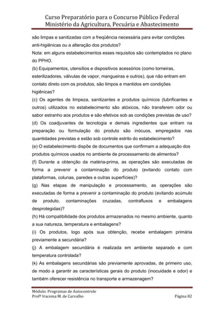 Curso Preparatório para o Concurso Público Federal   
Ministério da Agricultura, Pecuária e Abastecimento 
 
Módulo: Programas de Autocontrole 
Profª Iracema M. de Carvalho  Página 82 
 
são limpas e sanitizadas com a freqüência necessária para evitar condições
anti-higiênicas ou a alteração dos produtos?
Nota: em alguns estabelecimentos esses requisitos são contemplados no plano
do PPHO.
(b) Equipamentos, utensílios e dispositivos acessórios (como torneiras,
esterilizadores, válvulas de vapor, mangueiras e outros), que não entram em
contato direto com os produtos, são limpos e mantidos em condições
higiênicas?
(c) Os agentes de limpeza, sanitizantes e produtos químicos (lubrificantes e
outros) utilizados no estabelecimento são atóxicos, não transferem odor ou
sabor estranho aos produtos e são efetivos sob as condições previstas de uso?
(d) Os coadjuvantes de tecnologia e demais ingredientes que entram na
preparação ou formulação do produto são inócuos, empregados nas
quantidades previstas e estão sob controle estrito do estabelecimento?
(e) O estabelecimento dispõe de documentos que confirmam a adequação dos
produtos químicos usados no ambiente de processamento de alimentos?
(f) Durante a obtenção da matéria-prima, as operações são executadas de
forma a prevenir a contaminação do produto (evitando contato com
plataformas, colunas, paredes e outras superfícies)?
(g) Nas etapas de manipulação e processamento, as operações são
executadas de forma a prevenir a contaminação do produto (evitando acúmulo
de produto, contaminações cruzadas, contrafluxos e embalagens
desprotegidas)?
(h) Há compatibilidade dos produtos armazenados no mesmo ambiente, quanto
a sua natureza, temperatura e embalagens?
(i) Os produtos, logo após sua obtenção, recebe embalagem primária
previamente a secundária?
(j) A embalagem secundária é realizada em ambiente separado e com
temperatura controlada?
(k) As embalagens secundárias são previamente aprovadas, de primeiro uso,
de modo a garantir as características gerais do produto (inocuidade e odor) e
também oferecer resistência no transporte e armazenagem?
 