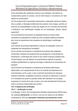 Curso Preparatório para o Concurso Público Federal   
Ministério da Agricultura, Pecuária e Abastecimento 
 
Módulo: Programas de Autocontrole 
Profª Iracema M. de Carvalho  Página 83 
 
(l) Os recipientes são resistentes durante a sua utilização, não alteram as
características gerais do produto, são de fácil limpeza e encontra-se em bom
estado de conservação?
(m) Os produtos são armazenados observando a separação estrita por destino,
lote ou partida, a liberação preferencial dos produtos mais antigos, permite um
exercício da rastreabilidade e ainda são objetos de um inventário permanentes
e dinâmicos, com identificação imediata de sua localização, através “layout”
específico?
(n) A permanência de produtos na expedição observa o tempo estrito
necessário as operações de revisão de suas condições higiênico-sanitárias,
bem como do atendimento dos requisitos de identificação e certificação
exigidos?
(o) O trânsito de produtos frigorificados, inclusive na expedição, ocorre em
ambientes com temperatura controlada?
(p) Os veículos de transporte e contentores de produtos são projetados,
construídos e dotados de equipamentos que assegurem a manutenção da
temperatura, a ordenação das carnes no seu interior possuam paredes lisas,
de fácil limpeza, que não alterem as características originais do produto,
vedados perfeitamente ao ingresso de pragas e estanques ao escoamento de
líquidos?
(q) Os veículos de transporte e contentores de produtos estão limpos,
higienizados, com equipamentos de frio e de controle da temperatura em
funcionamento, se for o caso, e sem o permeio de produtos de naturezas
distintas (resfriados, congelados,conservas, produtos de salsicharia e outros)?
(r) O transporte de quartos e grandes cortes são realizados com as peças
suspensas no veículo sem roçar no piso e com este devidamente forrado para
evitar a eventual contaminação das carnes?
10.3- Freqüência da verificação
10.3.1 – Verificação no local
A verificação “in loco” dos Procedimentos Sanitários Operacionais (PSOs) deve
ser realizada diariamente, no mínimo, uma vez em cada turno de trabalho,
contemplando, 20% das operações industriais que apresentam riscos
 