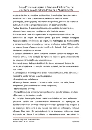 Curso Preparatório para o Concurso Público Federal   
Ministério da Agricultura, Pecuária e Abastecimento 
 
Módulo: Programas de Autocontrole 
Profª Iracema M. de Carvalho  Página 85 
 
suplementações. No manejo e perfil sanitário dos animais e da região devem
ser relatados todos os procedimentos preventivos da saúde animal
(vacinações, vermifugações), tratamentos terapêuticos, períodos de carência e
outros, bem como os programas sanitários em desenvolvimento e
“status” da região. O responsável técnico pela sanidade do rebanho deve
atestar todas as assertivas contidas nas referidas informações.
Na recepção de carne é indispensável o acompanhamento simultâneo da
certificação de origem da matéria-prima, que deve fornecer indicações
fidedignas sobre a identificação da origem, das habilitações, de detalhes sobre
o transporte, destino, temperaturas, volume, produção e outros. O Documento
da rastreabilidade (Documento de Identificação Animal - DIA) está incluído
também na recepção dos animais.
A condição sanitária das carnes também é objeto de controle na recepção das
matérias-primas, como condição de ingresso e liberação para armazenamento
ou posterior manipulação e/ou processamento.
Os procedimentos da Inspeção Oficial não devem se restringir à etapa de
recepção é importante contemplar também as condições de armazenamento
das carnes.
A verificação das mesmas permite extrair várias informações, mas, para isso, é
necessário atentar para os seguintes aspectos:
- Integridade das embalagens;
- Presença de manchas que podem ser correlacionadas com variações de
temperatura, particularmente em carnes congeladas;
- Identificação do produto;
- Compatibilidade da temperatura ambiente com as características do produto;
- Riscos de contaminação cruzada.
As condições de manipulação dos produtos embalados, em todas as fases do
processo, devem ser cuidadosamente observadas. As operações de
transferência desses produtos entre dependências e por ocasião da recepção e
da expedição, bem como o seu manejo nos locais de estocagem, inclusive
câmaras frias, caso não executadas de forma adequada, podem ser causa
importante de danos à embalagem e, conseqüentemente, exposição do
 