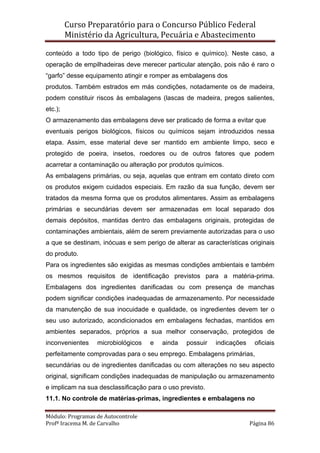 Curso Preparatório para o Concurso Público Federal   
Ministério da Agricultura, Pecuária e Abastecimento 
 
Módulo: Programas de Autocontrole 
Profª Iracema M. de Carvalho  Página 86 
 
conteúdo a todo tipo de perigo (biológico, físico e químico). Neste caso, a
operação de empilhadeiras deve merecer particular atenção, pois não é raro o
“garfo” desse equipamento atingir e romper as embalagens dos
produtos. Também estrados em más condições, notadamente os de madeira,
podem constituir riscos às embalagens (lascas de madeira, pregos salientes,
etc.);
O armazenamento das embalagens deve ser praticado de forma a evitar que
eventuais perigos biológicos, físicos ou químicos sejam introduzidos nessa
etapa. Assim, esse material deve ser mantido em ambiente limpo, seco e
protegido de poeira, insetos, roedores ou de outros fatores que podem
acarretar a contaminação ou alteração por produtos químicos.
As embalagens primárias, ou seja, aquelas que entram em contato direto com
os produtos exigem cuidados especiais. Em razão da sua função, devem ser
tratados da mesma forma que os produtos alimentares. Assim as embalagens
primárias e secundárias devem ser armazenadas em local separado dos
demais depósitos, mantidas dentro das embalagens originais, protegidas de
contaminações ambientais, além de serem previamente autorizadas para o uso
a que se destinam, inócuas e sem perigo de alterar as características originais
do produto.
Para os ingredientes são exigidas as mesmas condições ambientais e também
os mesmos requisitos de identificação previstos para a matéria-prima.
Embalagens dos ingredientes danificadas ou com presença de manchas
podem significar condições inadequadas de armazenamento. Por necessidade
da manutenção de sua inocuidade e qualidade, os ingredientes devem ter o
seu uso autorizado, acondicionados em embalagens fechadas, mantidos em
ambientes separados, próprios a sua melhor conservação, protegidos de
inconvenientes microbiológicos e ainda possuir indicações oficiais
perfeitamente comprovadas para o seu emprego. Embalagens primárias,
secundárias ou de ingredientes danificadas ou com alterações no seu aspecto
original, significam condições inadequadas de manipulação ou armazenamento
e implicam na sua desclassificação para o uso previsto.
11.1. No controle de matérias-primas, ingredientes e embalagens no
 