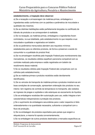 Curso Preparatório para o Concurso Público Federal   
Ministério da Agricultura, Pecuária e Abastecimento 
 
Módulo: Programas de Autocontrole 
Profª Iracema M. de Carvalho  Página 87 
 
estabelecimento, a inspeção deve observar:
a) Se a recepção e armazenagem de matérias-primas, embalagens e
ingredientes estão conformes com os padrões e parâmetros de inocuidade e
qualidade dos mesmos;
b) Se as distintas habilitações estão perfeitamente lançadas no certificado de
trânsito de produtos e se correspondem à realidade.
c) Se na recepção, as matérias-primas, embalagens e ingredientes foram
controlados, na sua totalidade, pelo estabelecimento no que respeita a sua
inocuidade e qualidade e registrados em boletim.
d) Se os parâmetros mensurados atendem aos requisitos mínimos
estabelecidos para os referidos produtos, de forma a preservar a saúde do
consumidor e a qualidade do produto final;
e) Se na amostragem recolhida pela Inspeção Federal para monitoramento das
mercadorias, os resultados obtidos espelham panorama compatível com os
controles realizado pela empresa e estão registrados em boletim de
recebimento desse material;
f) Se os resultados obtidos pela Inspeção Federal são compatíveis com os
colhidos pelo estabelecimento;
g) Se as matérias-primas e produtos recebidos estão devidamente
identificados;
h) Se os veículos de transporte de matérias-primas e produtos mostram-se em
boas condições de conservação, apresentam ordenação dos produtos no seu
interior, tem registros de controle da temperatura no transporte, são vedados
ao ingresso de pragas e sujidades e são estanques ao escoamento de líquidos;
i) Se as embalagens recebidas têm autorização para uso, estão íntegras e tem
características indispensáveis à proteção dos produtos;
j) Se o suprimento de embalagens secundárias para o setor respectivo é feito
ordenadamente e na quantidade necessária, suficiente e compatível com o
fluxo de produção;
k) Se na embalagem de produtos exportados para países que exigem a
etiqueta,lacre, a mesma foi aposta convenientemente;
l) Se na embalagem de outros produtos destinados a mercados específicos as
 
