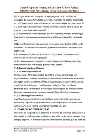 Curso Preparatório para o Concurso Público Federal   
Ministério da Agricultura, Pecuária e Abastecimento 
 
Módulo: Programas de Autocontrole 
Profª Iracema M. de Carvalho  Página 89 
 
h) Os ingredientes são manipulados e empregados de acordo com as
instruções de uso na formulação aprovada e mantidos no local de preparação
do produto em quantidades suficientes ao seu consumo por períodos restritos?
i) O emprego de aditivos de uso restrito e controlado como nitrito é objeto de
controle operacional e documental?
j) Os ingredientes são armazenados em local separado, mantido em condição
higiênicas e, se preparados previamente, o suficiente em porções para cada
uso?
k) Na ocorrência de desvios quanto ao emprego de ingredientes, estão sendo
tomadas todas as medidas corretivas e preventivas cabíveis que evitem sua
recorrência?
l) A embalagem original que acondiciona o ingrediente o acompanha até o
ambiente de preparação do produto?
m) As matérias-primas e produtos com embalagens rompidas ou acúmulos
sanguinolentos são reavaliados quanto ao seu destino?
11.3. Freqüência da verificação
11.3.1 – Verificação no local
Reinspeção de 10% das entradas de matéria-prima e comparação com
registros correspondentes. A reinspeção da matéria-prima deve focaliza sua as
condições higiênicosanitárias, limites críticos relacionados com a temperatura,
condições de embalagem , identificação e rotulagem. Com freqüência
quinzenal deve ser realizada a verificação das condições de armazenamento
tanto das matérias-primas como dos ingredientes material de embalagem.
11.3.2. Verificação documental
A verificação documental deve ser realizada quinzenalmente e consiste da
revisão dos registros do estabelecimento para comparação com achados da
verificação “in loco” ( diária e quinzenal) realizada pelo SIF.
12. CONTROLE DE TEMPERATURAS
O controle de temperaturas é essencial à indústria de alimentos para garantir a
inocuidade e qualidade dos produtos e, por esta razão, deve merecer uma
atenção especial. A referência isolada à temperatura significa que se trata da
 