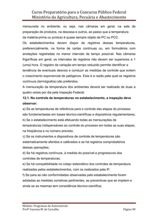 Curso Preparatório para o Concurso Público Federal   
Ministério da Agricultura, Pecuária e Abastecimento 
 
Módulo: Programas de Autocontrole 
Profª Iracema M. de Carvalho  Página 90 
 
mensurada no ambiente, ou seja, nas câmaras em geral, na sala de
preparação de produtos, na desossa e outros, ao passo que a temperatura
da matéria-prima ou produto é quase sempre objeto de PC ou PCC.
Os estabelecimentos devem dispor de registros dessas temperaturas,
preferencialmente, na forma de cartas contínuas ou, em formulários com
anotações registradas no menor intervalo de tempo possível. Nas câmaras
frigoríficas em geral, os intervalos de registros não devem ser superiores a 1
(uma) hora. O registro da variação em tempo reduzido permite identificar a
tendência de eventuais desvios e conduzir as medidas de controle que evitem
o crescimento exponencial de patógenos. Esta é a razão pela qual os registros
contínuos (termógrafos) são preferidos.
A mensuração da temperatura dos ambientes deverá ser realizada de duas a
quatro vezes por dia pela Inspeção Federal.
12.1. No controle de temperaturas no estabelecimento, a inspeção deve
observar:
a) Se as temperaturas de referência para o controle das etapas do processo
são fundamentadas em bases técnico-científicas e dispositivos regulamentares;
b) Se o estabelecimento está efetuando todas as mensurações de
temperaturas indispensáveis ao controle do processo em todas as suas etapas,
na freqüência e no número previsto;
c) Se os instrumentos e dispositivos de controle de temperaturas são
sistematicamente aferidos e calibrados e se há registros comprobatórios
dessas operações;
d) Se há registros contínuos, à medida do possível e progressivos dos
controles de temperaturas;
e) Se há compatibilidade no cotejo sistemático dos controles de temperatura
realizadas pelos estabelecimentos, com os realizados pela IF;
f) Se para as não conformidades observadas pelo estabelecimento foram
adotadas as medidas corretivas pertinentes, as preventivas que se impõem e
ainda se as mesmas tem consistência técnico-científica;
 