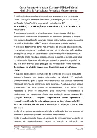 Curso Preparatório para o Concurso Público Federal   
Ministério da Agricultura, Pecuária e Abastecimento 
 
Módulo: Programas de Autocontrole 
Profª Iracema M. de Carvalho  Página 92 
 
A verificação documental deve ser realizada semanalmente e consiste da
revisão dos registros do estabelecimento para comparação com achados da
verificação “in loco” ( diária e quinzenal) realizada pelo SIF.
13. CALIBRAÇÃO E AFERIÇÃO DE INSTRUMENTOS DE CONTROLE DE
PROCESSO
É fundamental a existência e funcionamento de um plano de aferição e
calibração de instrumentos e dispositivos de controle de processo. A revisão
dos registros de calibração e aferição desses instrumentos é um dos elementos
de verificação do plano APPCC e como tal deve estar prevista no plano.
A aferição é desenvolvida dentro nas atividades de rotina do estabelecimento,
onde os instrumentos de controle do processo (ex. termômetros ) são aferidos
em espaço de tempo pré determinado e baseado em padrão estabelecido. A
pré-aferição é feita no próprio estabelecimento e quando se detecta uma falha
no instrumento, devem ser adotados procedimentos, previstos, impedindo o
seu uso, a fim de evitar que a produção seja monitorada de forma imprecisa.
Os registros da aferição devem estar disponíveis para a verificação
oficial.
A etapa de calibração dos instrumentos de controle de processo é executada
independentemente das ações executadas na aferição. É realizada,
preferencialmente, para o ajuste dos instrumentos aos padrões referenciais
(standard), servindo de balizamento para a aferição. A calibração nem sempre
é executada nas dependências do estabelecimento e as vezes, faz-se
necessário o envio do instrumento para instituições especializadas e
credenciadas por organismos oficiais para realização destes serviços. Em
qualquer situação, a empresa inspecionada deverá apresentar o
respectivo certificado de calibração, os quais serão avaliados pelo SIF.
13.1. No controle da aferição e calibração a Inspeção Federal deve
observar:
a) Se há um programa escrito de aferição e calibração dos instrumentos de
controle os processos que está funcionando perfeitamente.
b) Se o estabelecimento dispõe de registros de acompanhamento dispõe de
registros do acompanhamento regular da aferição e calibração dos
 