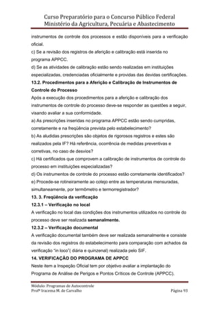 Curso Preparatório para o Concurso Público Federal   
Ministério da Agricultura, Pecuária e Abastecimento 
 
Módulo: Programas de Autocontrole 
Profª Iracema M. de Carvalho  Página 93 
 
instrumentos de controle dos processos e estão disponíveis para a verificação
oficial.
c) Se a revisão dos registros de aferição e calibração está inserida no
programa APPCC.
d) Se as atividades de calibração estão sendo realizadas em instituições
especializadas, credenciadas oficialmente e providas das devidas certificações.
13.2. Procedimentos para a Aferição e Calibração de Instrumentos de
Controle do Processo
Após a execução dos procedimentos para a aferição e calibração dos
instrumentos de controle do processo deve-se responder as questões a seguir,
visando avaliar a sua conformidade.
a) As prescrições inseridas no programa APPCC estão sendo cumpridas,
corretamente e na freqüência prevista pelo estabelecimento?
b) As aludidas prescrições são objetos de rigorosos registros e estes são
realizados pela IF? Há referência, ocorrência de medidas preventivas e
corretivas, no caso de desvios?
c) Há certificados que comprovem a calibração de instrumentos de controle do
processo em instituições especializadas?
d) Os instrumentos de controle do processo estão corretamente identificados?
e) Procede-se rotineiramente ao cotejo entre as temperaturas mensuradas,
simultaneamente, por termômetro e termorregistrador?
13. 3. Freqüência da verificação
12.3.1 – Verificação no local
A verificação no local das condições dos instrumentos utilizados no controle do
processo deve ser realizada semanalmente.
12.3.2 – Verificação documental
A verificação documental também deve ser realizada semanalmente e consiste
da revisão dos registros do estabelecimento para comparação com achados da
verificação “in loco”( diária e quinzenal) realizada pelo SIF.
14. VERIFICAÇÃO DO PROGRAMA DE APPCC
Neste item a Inspeção Oficial tem por objetivo avaliar a implantação do
Programa de Análise de Perigos e Pontos Críticos de Controle (APPCC).
 
