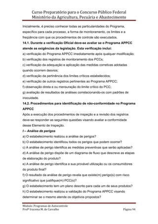 Curso Preparatório para o Concurso Público Federal   
Ministério da Agricultura, Pecuária e Abastecimento 
 
Módulo: Programas de Autocontrole 
Profª Iracema M. de Carvalho  Página 94 
 
Inicialmente, é preciso conhecer todas as particularidades do Programa,
específico para cada processo, a forma de monitoramento, os limites e a
freqüência com que os procedimentos de controle são executados.
14.1. Durante a verificação Oficial deve-se avaliar se o Programa APPCC
atende as exigências da legislação. Esta verificação inclui:
a) verificação do Programa APPCC imediatamente após qualquer modificação;
b) verificação dos registros de monitoramento dos PCCs;
c) verificação da adequação e aplicação das medidas corretivas adotadas
quando ocorrem desvios;
d) verificação da pertinência dos limites críticos estabelecidos;
e) verificação de outros registros pertinentes ao Programa APPCC;
f) observação direta e ou mensuração do limite crítico do PCC;
g) avaliação de resultados de análises correlacionando-os com padrões de
inocuidade.
14.2. Procedimentos para identificação de não-conformidade no Programa
APPCC
Após a execução dos procedimentos de inspeção e a revisão dos registros
deve-se responder as seguintes questões visando avaliar a conformidade
desse Elemento de Inspeção.
I – Análise de perigos
a) O estabelecimento realizou a análise de perigos?
b) O estabelecimento identificou todos os perigos que podem ocorrer?
c) A análise de perigo identifica as medidas preventivas que serão aplicadas?
d) A análise de perigo dispõe de um diagrama de fluxo que descreve as etapas
de elaboração do produto?
e) A análise de perigo identifica a sua provável utilização ou os consumidores
do produto final?
f) O resultado da análise de perigo revela que existe(m) perigo(s) com risco
significativo que justifique(m) PCC(s)?
g) O estabelecimento tem um plano descrito para cada um de seus produtos?
h) O estabelecimento realizou a validação do Programa APPCC visando
determinar se o mesmo atende os objetivos propostos?
 