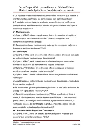 Curso Preparatório para o Concurso Público Federal   
Ministério da Agricultura, Pecuária e Abastecimento 
 
Módulo: Programas de Autocontrole 
Profª Iracema M. de Carvalho  Página 95 
 
i) Os registros do estabelecimento incluem diversos resultados que atestam o
monitoramento do(s) PCC(s) e a conformidade com os limites críticos?
j) O estabelecimento dispõe de resultados subseqüentes que justifiquem a
adequação das medidas corretivas visando atingir o controle do PCC após a
ocorrência de desvios?
II - Monitoramento
a) O plano APPCC lista os procedimentos de monitoramento e a freqüência
que será usada para monitorar cada PCC visando assegurar a sua
conformidade com limites críticos?
b) Os procedimentos de monitoramento estão sendo executados na forma e
freqüência previstas no plano APPCC?
III – Verificação
a) O plano APPCC prevê procedimentos e freqüências de aferição e calibração
de instrumentos de monitoramento de processos?
b) O plano APPCC prevê procedimentos e freqüências para observações
diretas das atividades de monitoramento e ações corretivas?
c) O plano APPCC lista os procedimentos e freqüências para revisão dos
registros gerados e os aplica conforme previsto?
d) O plano APPCC lista os procedimentos de amostragem como atividade de
verificação?
e) A calibração dos instrumentos de monitoramento de processo é realizada na
forma prevista no plano?
f) As observações geradas pela observação direta (“in loco”) são realizadas de
acordo com o previsto no Plano APPCC?
g) Os registros gerados no monitoramento (PCCs e seus limites críticos, a
anotação de temperaturas e outros valores quantificáveis, como previsto no
plano APPCC, a calibração de instrumentos, ações corretivas tomadas, a
verificação e dados de identificação do produto, incluindo a data e hora da
ocorrência) são revisados pelo estabelecimento?
IV - Manutenção dos Registros e Documentos
a) O plano APPCC prevê um sistema de manutenção dos registros que
documentam o monitoramento dos PCCs?
 