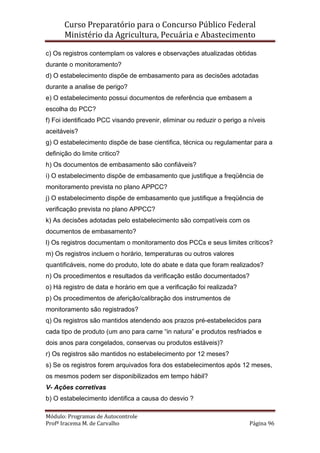 Curso Preparatório para o Concurso Público Federal   
Ministério da Agricultura, Pecuária e Abastecimento 
 
Módulo: Programas de Autocontrole 
Profª Iracema M. de Carvalho  Página 96 
 
c) Os registros contemplam os valores e observações atualizadas obtidas
durante o monitoramento?
d) O estabelecimento dispõe de embasamento para as decisões adotadas
durante a analise de perigo?
e) O estabelecimento possui documentos de referência que embasem a
escolha do PCC?
f) Foi identificado PCC visando prevenir, eliminar ou reduzir o perigo a níveis
aceitáveis?
g) O estabelecimento dispõe de base cientifica, técnica ou regulamentar para a
definição do limite critico?
h) Os documentos de embasamento são confiáveis?
i) O estabelecimento dispõe de embasamento que justifique a freqüência de
monitoramento prevista no plano APPCC?
j) O estabelecimento dispõe de embasamento que justifique a freqüência de
verificação prevista no plano APPCC?
k) As decisões adotadas pelo estabelecimento são compatíveis com os
documentos de embasamento?
l) Os registros documentam o monitoramento dos PCCs e seus limites críticos?
m) Os registros incluem o horário, temperaturas ou outros valores
quantificáveis, nome do produto, lote do abate e data que foram realizados?
n) Os procedimentos e resultados da verificação estão documentados?
o) Há registro de data e horário em que a verificação foi realizada?
p) Os procedimentos de aferição/calibração dos instrumentos de
monitoramento são registrados?
q) Os registros são mantidos atendendo aos prazos pré-estabelecidos para
cada tipo de produto (um ano para carne “in natura” e produtos resfriados e
dois anos para congelados, conservas ou produtos estáveis)?
r) Os registros são mantidos no estabelecimento por 12 meses?
s) Se os registros forem arquivados fora dos estabelecimentos após 12 meses,
os mesmos podem ser disponibilizados em tempo hábil?
V- Ações corretivas
b) O estabelecimento identifica a causa do desvio ?
 