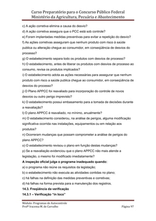 Curso Preparatório para o Concurso Público Federal   
Ministério da Agricultura, Pecuária e Abastecimento 
 
Módulo: Programas de Autocontrole 
Profª Iracema M. de Carvalho  Página 97 
 
c) A ação corretiva elimina a causa do desvio?
d) A ação corretiva assegura que o PCC está sob controle?
e) Foram implantadas medidas preventivas para evitar a repetição do desvio?
f) As ações corretivas asseguram que nenhum produto com risco à saúde
publica ou alteração chegue ao consumidor, em conseqüência de desvios do
processo?
g) O estabelecimento separa todo os produtos com desvios de processo?
h) O estabelecimento, antes de liberar os produtos com desvios de processo ao
consumo, revisa os produtos implicados?
i) O estabelecimento adota as ações necessárias para assegurar que nenhum
produto com risco a saúde publica chegue ao consumidor, em conseqüência de
desvios do processo?
j) O Plano APPCC foi reavaliado para incorporação do controle de novos
desvios ou outro perigo imprevisto?
k) O estabelecimento possui embasamento para a tomada de decisões durante
a reavaliação?
l) O plano APPCC é reavaliado, no mínimo, anualmente?
m) O estabelecimento considerou, na análise de perigos, alguma modificação
significativa ocorrida nas instalações, equipamentos ou em relação aos
produtos?
n) Ocorreram mudanças que possam comprometer a análise de perigos do
plano APPCC?
o) O estabelecimento revisou o plano em função destas mudanças?
p) Se a reavaliação evidenciou que o plano APPCC não mais atende a
legislação, o mesmo foi modificado imediatamente?
A inspeção oficial julga o programa inadequado quando:
a) o programa não reúne os requisitos da legislação;
b) o estabelecimento não executa as atividades contidas no plano;
c) há falhas na definição das medidas preventivas e corretivas;
d) há falhas na forma prevista para a manutenção dos registros.
14.3. Freqüência da verificação
14.3.1 – Verificação “in loco”
 