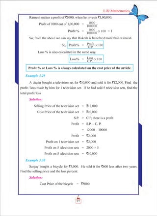 97
Life Mathematics
Ramesh makes a profit of `1000, when he invests `1,00,000.
	 Profit of 1000 out of 1,00,000	 =	
100000
1000
	 Profit %	 =	
100000
1000 100# = 1
So, from the above we can say that Rakesh is benefited more than Ramesh.
	 So, Profit%	 =	 100
C.P
Profit #
	 Loss % is also calculated in the same way.
	 Loss%	 =	 100
C.P.
Loss #
	 Profit % or Loss % is always calculated on the cost price of the article.
Example 3.29
A dealer bought a television set for `10,000 and sold it for `12,000. Find the
profit / loss made by him for 1 television set. If he had sold 5 television sets, find the
total profit/loss
Solution:
	 Selling Price of the television set	 =	 `12,000
	 Cost Price of the television set	 =	 `10,000
	 S.P.	 	 C.P, there is a profit
	 Profit	 =	 S.P. – C. P.
		 =	 12000 – 10000
	 Profit	 =	 `2,000
	 Profit on 1 television set	 =	 `2,000
	 Profit on 5 television sets	 =	 2000 × 5
	 Profit on 5 television sets	 =	 `10,000
Example 3.30
Sanjay bought a bicycle for `5,000. He sold it for `600 less after two years.
Find the selling price and the loss percent.
Solution:
	 Cost Price of the bicycle	 = 	 `5000
 