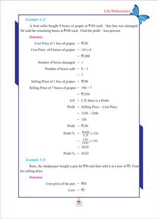 99
Life Mathematics
Example 3.32
A fruit seller bought 8 boxes of grapes at `150 each. One box was damaged.
He sold the remaining boxes at `190 each. Find the profit / loss percent.
Solution:
	 Cost Price of 1 box of grapes	 =	 `150
	 Cost Price of 8 boxes of grapes	 =	 150 8#
		 =	 `1200
	 Number of boxes damaged	 =	 1
	 Number of boxes sold	 =	 8 – 1
		 =	 7
	 Selling Price of 1 box of grapes	 =	 `190
	Selling Price of 7 boxes of grapes	=	 190 × 7
		 =	 `1330
	 S.P.	 	 C.P, there is a Profit.
	 Profit	 =	 Selling Price – Cost Price
		 =	 1330 – 1200
		 =	 130
	 Profit	 =	 `130
	 Profit %	 =	 100
C.P
Profit #
		 =	
1200
130 100#
		 =	 10.83
	 Profit %	 =	 10.83
Example 3.33
Ram, the shopkeeper bought a pen for `50 and then sold it at a loss of `5. Find
his selling price.
Solution:
	 Cost price of the pen	 =	 `50
	 Loss	 =	 `5
 