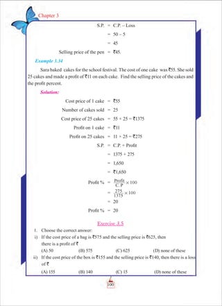 100
Chapter 3
	 S.P.	 =	 C.P. – Loss
		 =	 50 – 5
		 =	 45
	 Selling price of the pen	 =	 `45.
Example 3.34
Sara baked cakes for the school festival. The cost of one cake was `55. She sold
25 cakes and made a profit of `11 on each cake. Find the selling price of the cakes and
the profit percent.
Solution:
	 Cost price of 1 cake	 =	 `55
	 Number of cakes sold	 =	 25
	 Cost price of 25 cakes	 =	 55 × 25 = `1375
	 Profit on 1 cake	 =	 `11
	 Profit on 25 cakes	 =	 11 × 25 = `275
	 S.P.	 =	 C.P. + Profit
		 =	 1375 + 275
		 =	 1,650
		 =	 `1,650
	 Profit %	 =	 100
C. P
Profit #
		 =	
1375
275 100#
		 =	 20
	 Profit %	 =	 20
Exercise 3.5
	 1.	 Choose the correct answer:
	 i)	 If the cost price of a bag is `575 and the selling price is `625, then 		
there is a profit of `
	 (A) 50	 (B) 575	 (C) 625	 (D) none of these
	 ii)	 If the cost price of the box is `155 and the selling price is `140, then there is a loss
of `
	 (A) 155	 (B) 140	 (C) 15	 (D) none of these
 