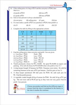 101
Life Mathematics
	 iii)	 If the selling price of a bag is `235 and the cost price is `200, then 		
there is a
	 (A) profit of `235		 (B) loss of `3
	 (C) profit of `35		 (D) loss of `200
	 iv)	 Gain or loss percent is always calculated on
	 (A) cost price	 (B) selling price	 (C) gain	 (D) loss
	 v)	 If a man makes a profit of `25 on a purchase of `250, then profit% is
	 (A) 25	 (B) 10	 (C) 250	 (D) 225
	 2.	 Complete the table by filling in the appropriate column:
C.P.
`
S.P.
`
Profit
`
Loss
`
144 168
59 38
600 635.45
26599 23237
107.50 100
	 3.	 Find the selling price when cost price and profit / loss are given.
		 i)	 Cost Price = `450	 Profit = `80
		 ii)	 Cost Price = `760	 Loss = `140
		 iii)	Cost Price = `980	 Profit = `47.50
		 iv)	Cost Price = `430	 Loss = `93.25
		 v)	 Cost Price = `999.75	 Loss = `56.25
	 4.	 Vinoth purchased a house for `27, 50,000. He spent `2,50,000 on repairs and
painting. If he sells the house for `33,00,000 what is his profit or loss % ?
	 5.	 A shop keeper bought 10 bananas for `100. 2 bananas were rotten. He sold the
remaining bananas at the rate of `11 per banana. Find his gain or loss %
	 6.	 A shop keeper purchased 100 ball pens for `250. He sold each pen for
`4. Find the profit percent.
	 7.	 A vegetable vendor bought 40 kg of onions for `360. He sold 36 kg at `11 per
kg. The rest were sold at `4.50 per kg as they were not very good. Find his
profit / loss percent.
Choose one product and find out the different stages it
crosses from the time it is produced in the factory to
the time it reaches the customer.
 
