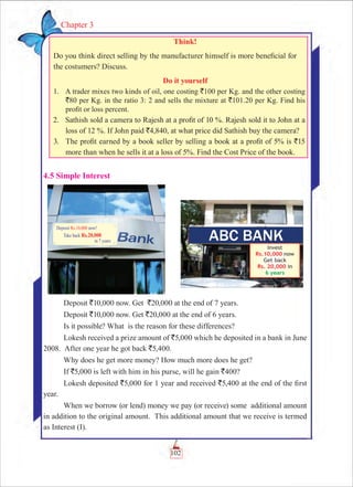 102
Chapter 3
Think!
Do you think direct selling by the manufacturer himself is more beneficial for
the costumers? Discuss.
Do it yourself
	 1.	 A trader mixes two kinds of oil, one costing `100 per Kg. and the other costing
`80 per Kg. in the ratio 3: 2 and sells the mixture at `101.20 per Kg. Find his
profit or loss percent.
	 2.	 Sathish sold a camera to Rajesh at a profit of 10 %. Rajesh sold it to John at a
loss of 12 %. If John paid `4,840, at what price did Sathish buy the camera?
	 3.		The profit earned by a book seller by selling a book at a profit of 5% is `15
more than when he sells it at a loss of 5%. Find the Cost Price of the book.
4.5 Simple Interest
Deposit `10,000 now. Get `20,000 at the end of 7 years.
Deposit `10,000 now. Get `20,000 at the end of 6 years.
Is it possible? What is the reason for these differences?
Lokesh received a prize amount of `5,000 which he deposited in a bank in June
2008. After one year he got back `5,400.
Why does he get more money? How much more does he get?
If `5,000 is left with him in his purse, will he gain `400?
Lokesh deposited `5,000 for 1 year and received `5,400 at the end of the first
year.
When we borrow (or lend) money we pay (or receive) some additional amount
in addition to the original amount. This additional amount that we receive is termed
as Interest (I).
 
