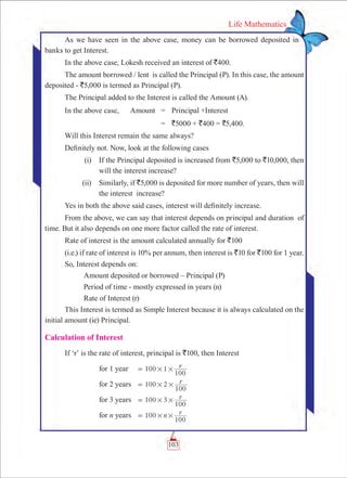 103
Life Mathematics
As we have seen in the above case, money can be borrowed deposited in
banks to get Interest.
In the above case, Lokesh received an interest of `400.
The amount borrowed / lent is called the Principal (P). In this case, the amount
deposited - `5,000 is termed as Principal (P).
The Principal added to the Interest is called the Amount (A).
In the above case,	 Amount	 =	 Principal +Interest
		 =	 `5000 + `400 = `5,400.
Will this Interest remain the same always?
Definitely not. Now, look at the following cases
	 (i)	 If the Principal deposited is increased from `5,000 to `10,000, then
will the interest increase?
	 (ii)	 Similarly, if `5,000 is deposited for more number of years, then will
the interest increase?
Yes in both the above said cases, interest will definitely increase.
From the above, we can say that interest depends on principal and duration of
time. But it also depends on one more factor called the rate of interest.
Rate of interest is the amount calculated annually for `100
(i.e.) if rate of interest is 10% per annum, then interest is `10 for `100 for 1 year.
So, Interest depends on:
	 Amount deposited or borrowed – Principal (P)
	 Period of time - mostly expressed in years (n)
	 Rate of Interest (r)
This Interest is termed as Simple Interest because it is always calculated on the
initial amount (ie) Principal.
Calculation of Interest
If ‘r’ is the rate of interest, principal is `100, then Interest
	 for 1 year	 100 1 r
100
# #=
	 for 2 years	 r100 2
100
# #=
	 for 3 years	 r100 3
100
# #=
	 for n years	 n r100
100
# #=
 