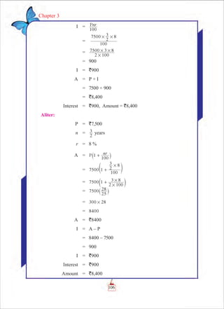 106
Chapter 3
	 I	 =	 Pnr
100
		 =	
100
7500
2
3 8# #
		 =	
2 100
7500 3 8
#
# #
		 =	 900
	 I	 =	 `900
	 A	 =	 P + I
		 =	 7500 + 900
		 =	 `8,400
	 Interest	 =	 `900, Amount = `8,400
Aliter:
	 P	 = 	 `7,500
	 n	 =	
2
3 years
	 r	 = 	 8 %
	 A	 =	 P nr1
100
+` j
		 =	 7500 1
100
2
3 8#
+e o
		 =	 7500 1
2 100
3 8
#
#+c m
		 =	 7500
25
28
` j
		 =	 300 28#
		 =	 8400
	 A	 =	 `8400
	 I	 =	 A – P
		 =	 8400 – 7500
		 =	 900
	 I	 =	 `900
	 Interest	 =	 `900
	 Amount	 =	 `8,400
 