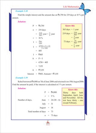 107
Life Mathematics
Example 3.38
Find the simple interest and the amount due on `6,750 for 219 days at 10 % per
annum.
Solution:
	 P	 =	 `6,750
	 n	 =	 219 days
		 =	
365
219 year =
5
3 year
	 r	 =	 10 %
	 I	 =	 Pnr
100
	 I	 =	
5
6750 3
100
10
#
# #
		 =	 405
	 I	 =	 `405
	 A	 = 	 P + I
		 =	 6750 + 405
		 =	 7,155
	 A	 =	 `7,155
	 Interest	 =	 `405, Amount = `7,155
Example 3.39
Rahul borrowed `4,000 on 7th of June 2006 and returned it on 19th August2006.
Find the amount he paid, if the interest is calculated at 5 % per annum.
Solution:
	 P	 =	 `4,000
	 r	 =	 5 %
Number of days,	 June	 =	 24 (30 – 6)
	 July	 =	 31
	 August	 =	 18
	 Total number of days	 =	 73
	 n	 =	 73 days
Know this
	 365 days	 =	 1 year
	 219 days	 =	
365
219 year
		 =	
5
3 year
	 73 days	 =	
365
73 year
		 =	
5
1 year
Know this
Thirty days hath
September, April, June
and November. All the
rest have thirty - one
except February.
 
