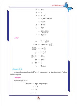 109
Life Mathematics
	 r	 =	 5 %
	 n	 =	 ?
	 I	 =	 A – P
		 =	 11,000 – 10,000
		 =	 1,000
	 I	 =	 `1000
	 n	 =	 100
rP
I
		 =	
10000 5
100 1000
#
#
	 n	 =	 2 years.
Aliter:
	 A	 =	 P nr1
100
+` j
	 11000	 =	 10000 n1
100
5#+` j
	
10000
11000 	 =	 1 n
20
+
	
10
11 	 =	 n
20
20 +
	 20
10
11 # 	 =	 0 n2 +
	 22	 =	 20 + n
	 22 – 20	 =	 n
	 n	 = 	 2 years
Example 3.42
A sum of money triples itself at 8 % per annum over a certain time. Find the
number of years.
Solution:
Let Principal be `P.
	 Amount	 =	 triple the principal
		 =	 `3 P
	 r	 =	 8 %
	 n	 =	 ?
 