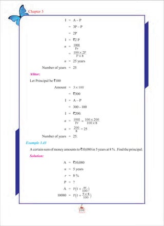 110
Chapter 3
	 I	 =	 A – P
		 =	 3P – P
		 =	 2P
	 I	 =	 `2 P
	 n	 =	
Pr
100I
		 =	
8
100 2
P
P
#
#
	 n	 = 	 25 years
	 Number of years	 =	 25
Aliter:
Let Principal be `100
	 Amount	 =	 3 100#
		 =	 `300
	 I	 =	 A – P
		 =	 300 - 100
	 I	 =	 `200.
	 n	 = 	 100
P
I
r 100 8
100 200
#
#=
	 n	 =	
8
200 = 25
	 Number of years	 = 	 25.
Example 3.43
A certain sum of money amounts to `10,080 in 5 years at 8 % . Find the principal.
Solution:
	 A	 =	 `10,080
	 n	 = 	 5 years
	 r	 =	 8 %
	 P	 = 	 ?
	 A	 =	 P nr1
100
+` j
	 10080	 =	 P 1
100
5 8#+` j
 