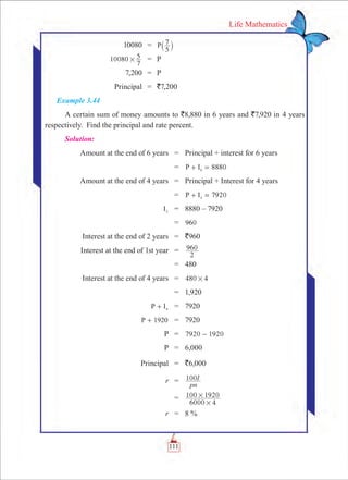 111
Life Mathematics
	 10080	 =	
5
7P` j
	 10080
7
5# 	 =	 P
	 7,200	 =	 P
	 Principal	 = 	 `7,200
Example 3.44
A certain sum of money amounts to `8,880 in 6 years and `7,920 in 4 years
respectively. Find the principal and rate percent.
Solution:
	 Amount at the end of 6 years	 =	 Principal + interest for 6 years
		 =	 8880P I6+ =
	 Amount at the end of 4 years	 =	 Principal + Interest for 4 years
		 =	 7920P I4+ =
	 I2
	 =	 8880 – 7920
		 =	 960
	 Interest at the end of 2 years	 =	 `960
	 Interest at the end of 1st year	 =	 960
2
		 =	 480
	 Interest at the end of 4 years	 =	 480 4#
		 =	 1,920
	 P I4+ 	 =	 7920
	 P 1920+ 	 =	 7920
	 P	 =	 7920 1920-
	 P	 =	 6,000
	 Principal	 =	 `6,000
	 r	 =	
pn
I100
		 =	
6000 4
100 1920
#
#
	 r	 =	 8 %
 