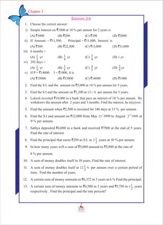 112
Chapter 3
Exercise 3.6
	 1.	 Choose the correct answer:
	 i)	 Simple Interest on `1000 at 10 % per annum for 2 years is
	 (A) `1000 	 (B) `200	 (C) `100	 (D) `2000
	 ii)	 If Amount = `11,500,	 Principal = `11,000,	 Interest is
	 (A) `500	 (B) `22,500	 (C) `11,000	 (D) `11,000
	 iii)	 6 months =
	 (A)
2
1 yr	 (B)
4
1 yr	 (C)
4
3 yr	 (D) 1 yr
	 iv)	 292 days =
	 (A)
5
1 yr	 (B)
5
3 yr	 (C)
5
4 yr	 (D)
5
2 yr
	 v)	 If P = `14000 I = `1000, A is
	 (A) `15000	 (B) `13000 	 (C) `14000	 (D) `1000 	
	 2.	 Find the S.I. and the amount on `5,000 at 10 % per annum for 5 years.
	 3.	 Find the S.I and the amount on `1,200 at %121
2 per annum for 3 years.
	 4.	 Lokesh invested `10,000 in a bank that pays an interest of 10 % per annum. He
withdraws the amount after 2 years and 3 months. Find the interest, he receives.
	 5.	 Find the amount when `2,500 is invested for 146 days at 13 % per annum.
	 6.	 Find the S.I and amount on `12,000 from May 21
st
1999 to August 2 1999
nd
at
9 % per annum.
	 7.	 Sathya deposited `6,000 in a bank and received `7500 at the end of 5 years.
Find the rate of interest.
	 8.	 Find the principal that earns `250 as S.I. in 2
2
1 years at 10 % per annum.
	 9.	 In how many years will a sum of `5,000 amount to `5,800 at the rate of
8 % per annum.
	 10.	 A sum of money doubles itself in 10 years. Find the rate of interest.
	 11.	 A sum of money doubles itself at %12
2
1 per annum over a certain period of
time. Find the number of years.
	 12.	 A certain sum of money amounts to `6,372 in 3 years at 6 % Find the principal.
	 13.	 A certain sum of money amounts to `6,500 in 3 years and `5,750 in 1
2
1 years
respectively . Find the principal and the rate percent?
 