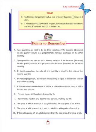 113
Life Mathematics
Think!
	 1)	 Find the rate per cent at which, a sum of money becomes
4
9 times in 2
years.
	 2)	 If Ram needs `6,00,000 after 10 years, how much should he invest now
in a bank if the bank pays 20 % interest p.a.
	
	 1.	 Two quantities are said to be in direct variation if the increase (decrease)
in one quantity results in a proportionate increase (decrease) in the other
quantity.
	 2.	 Two quantities are said to be in inverse variation if the increase (decrease)
in one quantity results in a proportionate decrease (increase) in the other
quantity.
	 3.	 In direct proportion, the ratio of one quantity is equal to the ratio of the
second quantity.
	 4.	 In indirect proportion, the ratio of one quantity is equal to the inverse ratio of
the second quantity.
	 5.	 A fraction whose denominator is 100 or a ratio whose second term is 100 is
termed as a percent.
	 6.	 Percent means per hundred, denoted by %
	 7.	 To convert a fraction or a decimal to a percent, multiply by 100.
	 8. 	The price at which an article is bought is called the cost price of an article.
	 9.	 The price at which an article is sold is called the selling price of an article.
	 10. 	If the selling price of  an article is more than the cost price, there is a profit.
 