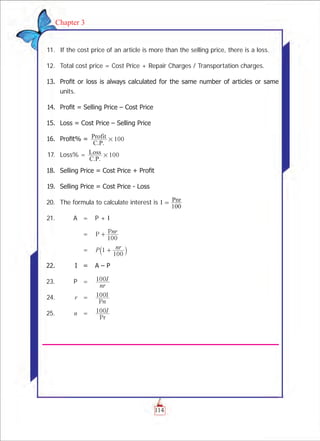 114
Chapter 3
	 11. 	If the cost price of an article is more than the selling price, there is a loss.
	 12.	 Total cost price = Cost Price + Repair Charges / Transportation charges.
	 13.	 Profit or loss is always calculated for the same number of articles or same
units.
	 14. 	Profit = Selling Price – Cost Price
	 15.	 Loss = Cost Price – Selling Price
	 16.	 Profit% = 100
C.P.
Profit #
	 17.	 Loss% = 100
C.P.
Loss #
	 18.	 Selling Price = Cost Price + Profit	
	 19.	 Selling Price = Cost Price - Loss
	 20.	 The formula to calculate interest is I
100
Pnr=
	 21.		 A	 =	 P + I
				 =	 P Pnr
100
+
				 =	 P nr1
100
+` j
	 22.	 	 I	 =	 A – P
	 23.		 P	 =	
nr
I100
	 24.		 r	 =	 100
P
I
n
	 25.		 n	 =	
Pr
I100
 