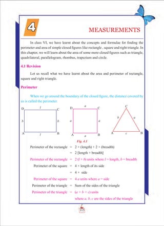 115
MEASUREMENTS
In class VI, we have learnt about the concepts and formulae for finding the
perimeter and area of simple closed figures like rectangle , square and right triangle. In
this chapter, we will learn about the area of some more closed figures such as triangle,
quadrilateral, parallelogram, rhombus, trapezium and circle.
4.1 Revision
Let us recall what we have learnt about the area and perimeter of rectangle,
square and right triangle.
Perimeter
When we go around the boundary of the closed figure, the distance covered by
us is called the perimeter.
Fig. 4.1
	Perimeter of the rectangle	 =	 2 × (length) + 2 × (breadth)
		 =	 2 [length + breadth]
	Perimeter of the rectangle	 =	 2 (l + b) units where l = length, b = breadth
	 Perimeter of the square	 =	 4 × length of its side
		 =	 4 × side
	 Perimeter of the square	 =	 4 a units where a = side
	 Perimeter of the triangle	 =	 Sum of the sides of the triangle
	 Perimeter of the triangle	 =	 (a + b + c) units
			 where a, b, c are the sides of the triangle
 