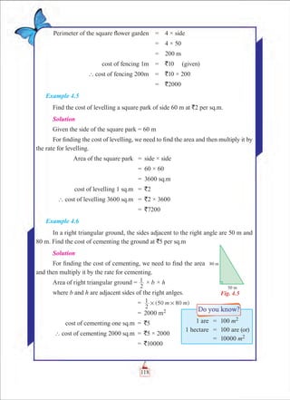 Chapter 4
	Perimeter of the square flower garden	 =	 4 × side
		 =	 4 × 50
		 =	 200 m
	 cost of fencing 1m	 =	 `10   (given)
	 ` cost of fencing 200m	 =	 `10 × 200
		 =	 `2000
Example 4.5
Find the cost of levelling a square park of side 60 m at `2 per sq.m.
Solution
Given the side of the square park = 60 m
For finding the cost of levelling, we need to find the area and then multiply it by
the rate for levelling.
	 Area of the square park	 =	 side × side
		 =	 60 × 60
		 =	 3600 sq.m
	 cost of levelling 1 sq.m	 =	 `2
	 ` cost of levelling 3600 sq.m	 =	 `2 × 3600
		 =	 `7200
Example 4.6
In a right triangular ground, the sides adjacent to the right angle are 50 m and
80 m. Find the cost of cementing the ground at `5 per sq.m
Solution
For finding the cost of cementing, we need to find the area
and then multiply it by the rate for cementing.
Area of right triangular ground =
2
1 × b × h
where b and h are adjacent sides of the right anlges.
		 =	 (50 80 )m m
2
1 # # 	
		 =	 2000 m2
	 cost of cementing one sq.m	 =	 `5
	 ` cost of cementing 2000 sq.m	 = 	`5 × 2000
		 =	 `10000
Fig. 4.5
	 1 are	 =	 100 m2
	 1 hectare	 =	 100 are (or)
		 =	 10000 m2
118
 