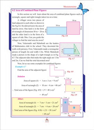 119
Measurements
Fig. 4.6
Fig. 4.7
Fig. 4.8
Fig. 4.9
Fig. 4.10
4.2 Area of Combined Plane Figures
In this section we will learn about the area of combined plane figures such as
rectangle, square and right triangle taken two at a time.
A villager owns two pieces of
land adjacent to each other as shown in
the Fig.4.6. He did not know the area of
land he owns. One land is in the form
of rectangle of dimension 50 m × 20 m
and the other land is in the form of a
square of side 30m. Can you guide the
villager to find the total area he owns?
Now, Valarmathi and Malarkodi are the leaders
of Mathematics club in the school. They decorated the
walls with pictures. First, Valarmathi made a rectangular
picture of length 2m and width 1.5m. While Malarkodi
made a picture in the shape of a right triangle as in Fig.
4.7. The adjacent sides that make the right angle are 1.5m
and 2m. Can we find the total decorated area?
Now, let us see some examples for combined figures
Example 4.7
Find the area of the adjacent figure:
Solution
	 Area of square (1)	 =	 3 3cm cm# = 9 cm2
	 Area of rectangle (2)	 =	 10 cm × 4 cm = 40 cm2
	` Total area of the figure (Fig. 4.9) = ( 9 + 40 ) cm2
		 =	 49 cm2
Aliter:
	 Area of rectangle (1)	 =	 7 cm × 3 cm = 21 cm2
	 Area of rectangle (2)	 =	 7 cm × 4 cm = 28 cm2
	` Total area of the figure (Fig. 4.10) = ( 21 + 28 ) cm2
		 = 49 cm2
 