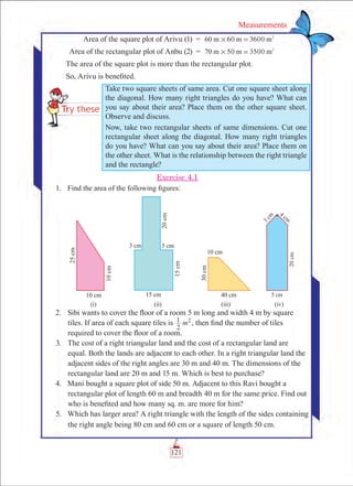 121
Measurements
	 Area of the square plot of Arivu (1)	 =	 60 360060 m m m2
# =
	 Area of the rectangular plot of Anbu (2)	 =	 50 350070 m m m2
# =
The area of the square plot is more than the rectangular plot.
So, Arivu is benefited.
Exercise 4.1
	 1.	 Find the area of the following figures:
	 2.	 Sibi wants to cover the floor of a room 5 m long and width 4 m by square
tiles. If area of each square tiles is
2
1 m2
, then find the number of tiles
required to cover the floor of a room.
	 3.	 The cost of a right triangular land and the cost of a rectangular land are
equal. Both the lands are adjacent to each other. In a right triangular land the
adjacent sides of the right angles are 30 m and 40 m. The dimensions of the
rectangular land are 20 m and 15 m. Which is best to purchase?
	 4.	 Mani bought a square plot of side 50 m. Adjacent to this Ravi bought a
rectangular plot of length 60 m and breadth 40 m for the same price. Find out
who is benefited and how many sq. m. are more for him?
	 5.	 Which has larger area? A right triangle with the length of the sides containing
the right angle being 80 cm and 60 cm or a square of length 50 cm.
Take two square sheets of same area. Cut one square sheet along
the diagonal. How many right triangles do you have? What can
you say about their area? Place them on the other square sheet.
Observe and discuss.
Now, take two rectangular sheets of same dimensions. Cut one
rectangular sheet along the diagonal. How many right triangles
do you have? What can you say about their area? Place them on
the other sheet. What is the relationship between the right triangle
and the rectangle?
 