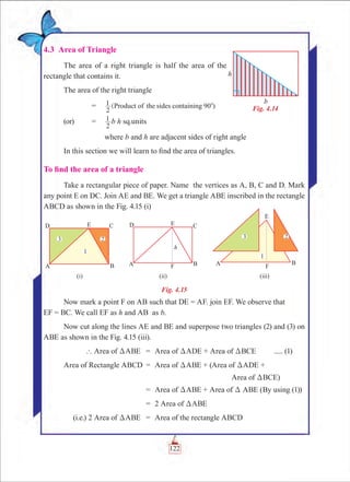 Chapter 4
4.3 Area of Triangle
The area of a right triangle is half the area of the
rectangle that contains it.
The area of the right triangle
	 =	 (
2
1 Product of the sides containing 90 )0
(or)	 =	
2
1 b h sq.units
		 where b and h are adjacent sides of right angle
In this section we will learn to find the area of triangles.
To find the area of a triangle
Take a rectangular piece of paper. Name the vertices as A, B, C and D. Mark
any point E on DC. Join AE and BE. We get a triangle ABE inscribed in the rectangle
ABCD as shown in the Fig. 4.15 (i)
Fig. 4.15
Now mark a point F on AB such that DE = AF. join EF. We observe that		
EF = BC. We call EF as h and AB as b.
Now cut along the lines AE and BE and superpose two triangles (2) and (3) on
ABE as shown in the Fig. 4.15 (iii).
	 ` Area of DABE	 =	 Area of DADE + Area of DBCE	 ..... (1)
	Area of Rectangle ABCD	 =	 Area of DABE + (Area of DADE +
							 Area of DBCE)
		 =	 Area of DABE + Area of D ABE (By using (1))
		 =	 2 Area of DABE
	 (i.e.) 2 Area of DABE	 =	 Area of the rectangle ABCD
Fig. 4.14
122
 