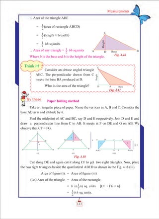 123
Measurements
` Area of the triangle ABE
	 =	
2
1 (area of rectangle ABCD)
	 =	
2
1 (length × breadth)
	 =	
2
1 bh sq.units
	` Area of any triangle =
2
1 bh sq.units
Where b is the base and h is the height of the triangle.
      Paper folding method
Take a triangular piece of paper. Name the vertices as A, B and C. Consider the
base AB as b and altitude by h.
Find the midpoint of AC and BC, say D and E respectively. Join D and E and
draw a perpendicular line from C to AB. It meets at F on DE and G on AB. We
observe that CF = FG.
Fig. 4.18
Cut along DE and again cut it along CF to get two right triangles. Now, place
the two right triangles beside the quarilateral ABED as shown in the Fig. 4.18 (iii).
	 Area of figure (i)	 =	 Area of figure (iii)
	(i.e.) Area of the triangle	 =	 Area of the rectangle
		 =	 b ( h
2
1 )# sq. units   [CF + FG = h]
		 =	 b h
2
1 sq. units.
Fig. 4.16
Consider an obtuse angled triangle
ABC. The perpendicular drawn from C
meets the base BA produced at D.
What is the area of the triangle?
Fig. 4.17
 