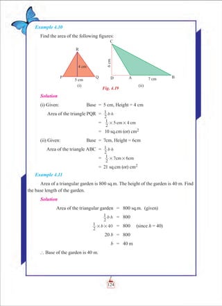 Chapter 4
Example 4.10
Find the area of the following figures:
Fig. 4.19
Solution
(i) Given:	 Base	 =	 5 cm, Height = 4 cm
	 Area of the triangle PQR	 =	 b h
2
1
		 =	 5 4
2
1 cm cm# #
		 =	 10 sq.cm (or) cm2
(ii) Given:	 Base	 =	 7cm, Height = 6cm
	 Area of the triangle ABC	 =	 b h
2
1
		 =	 7
2
1 6cm cm# #
		 =	 21 sq.cm (or) cm2
Example 4.11
Area of a triangular garden is 800 sq.m. The height of the garden is 40 m. Find
the base length of the garden.
Solution
	 Area of the triangular garden	 =	 800 sq.m. (given)
	 b h
2
1 	 =	 800
	 b
2
1 40# # 	 =	 800   (since h = 40)
	 20 b	 =	 800
	 b	 =	 40 m
` Base of the garden is 40 m.
124
 