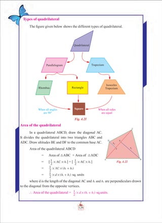 Chapter 4
Types of quadrilateral
The figure given below shows the different types of quadrilateral.
Fig. 4.21
Area of the quadrilateral
In a quadrilateral ABCD, draw the diagonal AC.
It divides the quadrilateral into two triangles ABC and
ADC. Draw altitudes BE and DF to the common base AC.
Area of the quadrilateral ABCD
		 =	 Area of 3ABC + Area of 3ADC
		 =	 [ h
2
1 AC 1# # ] + [ h
2
1 AC 2# # ]
		 =	 ( )AC h h
2
1 1 2# # +
		 =	 ( )d h h
2
1 1 2# # + sq. units
where d is the length of the diagonal AC and h hand1 2 are perpendiculars drawn
to the diagonal from the opposite vertices.
` Area of the quadrilateral = ( )d h h
2
1 1 2# # + sq.units.
Fig. 4.22
126
 