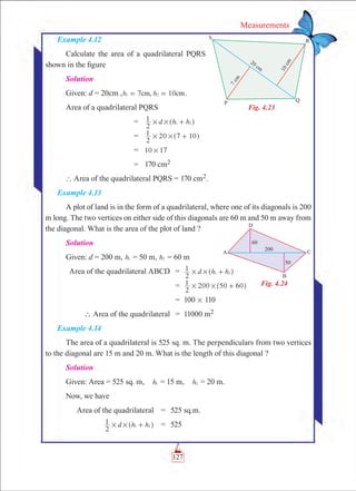 127
Measurements
Example 4.12
Calculate the area of a quadrilateral PQRS
shown in the figure
Solution
Given: d = 20cm , 7 10h hcm, cm1 2= = .
Area of a quadrilateral PQRS
	 =	 d h h
2
1 1 2# # +^ h
	 =	
2
1 20 7 10# # +^ h
	 =	 10 17#
	 =	 170 cm2
` Area of the quadrilateral PQRS = 170 cm2.
Example 4.13
A plot of land is in the form of a quadrilateral, where one of its diagonals is 200
m long. The two vertices on either side of this diagonals are 60 m and 50 m away from
the diagonal. What is the area of the plot of land ?
Solution
Given: d = 200 m, h1 = 50 m, h2 = 60 m
	 Area of the quadrilateral ABCD	 =	 d h h
2
1 1 2# # +^ h
		 =	
2
1 200 50 60# # +^ h
		 =	 100 # 110
	  Area of the quadrilateral	 =	 11000 m2
Example 4.14
The area of a quadrilateral is 525 sq. m. The perpendiculars from two vertices
to the diagonal are 15 m and 20 m. What is the length of this diagonal ?
Solution
Given: Area = 525 sq. m,  h1 = 15 m,  h2 = 20 m.
Now, we have
	 Area of the quadrilateral	 =	 525 sq.m.
	 d h h
2
1 1 2# # +^ h	 =	 525
Fig. 4.23
Fig. 4.24
 
